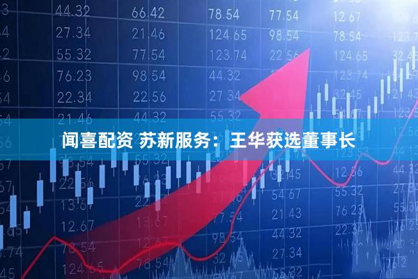 闻喜配资 苏新服务：王华获选董事长