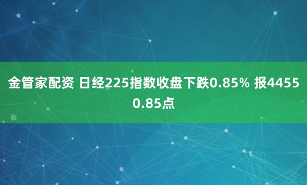 金管家配资 日经225指数收盘下跌0.85% 报44550.85点