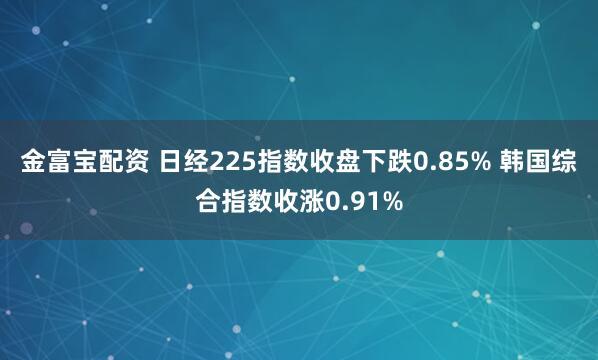金富宝配资 日经225指数收盘下跌0.85% 韩国综合指数收涨0.91%