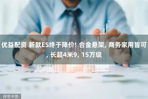 优益配资 新款ES终于降价! 合金悬架, 商务家用皆可, 长超4米9, 15万级