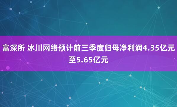 富深所 冰川网络预计前三季度归母净利润4.35亿元至5.65亿元