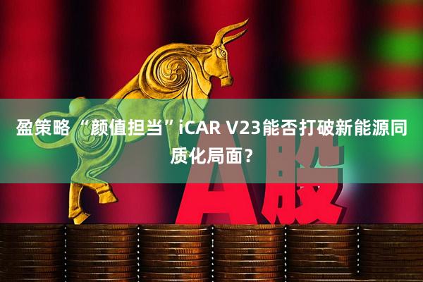 盈策略 “颜值担当”iCAR V23能否打破新能源同质化局面？